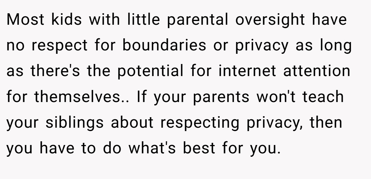 Most kids with little parental oversight have no respect for boundaries or privacy as long as there's the potential for internet attention for themselves.. If your parents won't teach your siblings about respecting privacy, then you have to do what's best for you.