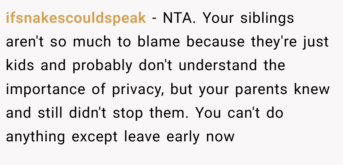 ifsnakescouldspeak − NTA. Your siblings aren't so much to blame because they're just kids and probably don't understand the importance of privacy, but your parents knew and still didn't stop them. You can't do anything except leave early now
