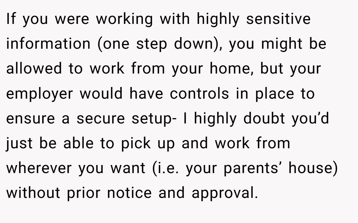 If you were working with highly sensitive information (one step down), you might be allowed to work from your home, but your employer would have controls in place to ensure a secure setup- I highly doubt you’d just be able to pick up and work from wherever you want (i.e. your parents’ house) without prior notice and approval.