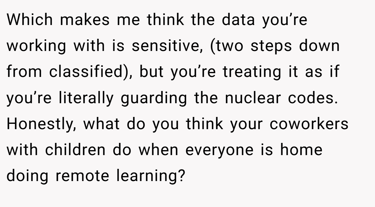 Which makes me think the data you’re working with is sensitive, (two steps down from classified), but you’re treating it as if you’re literally guarding the nuclear codes. Honestly, what do you think your coworkers with children do when everyone is home doing remote learning?