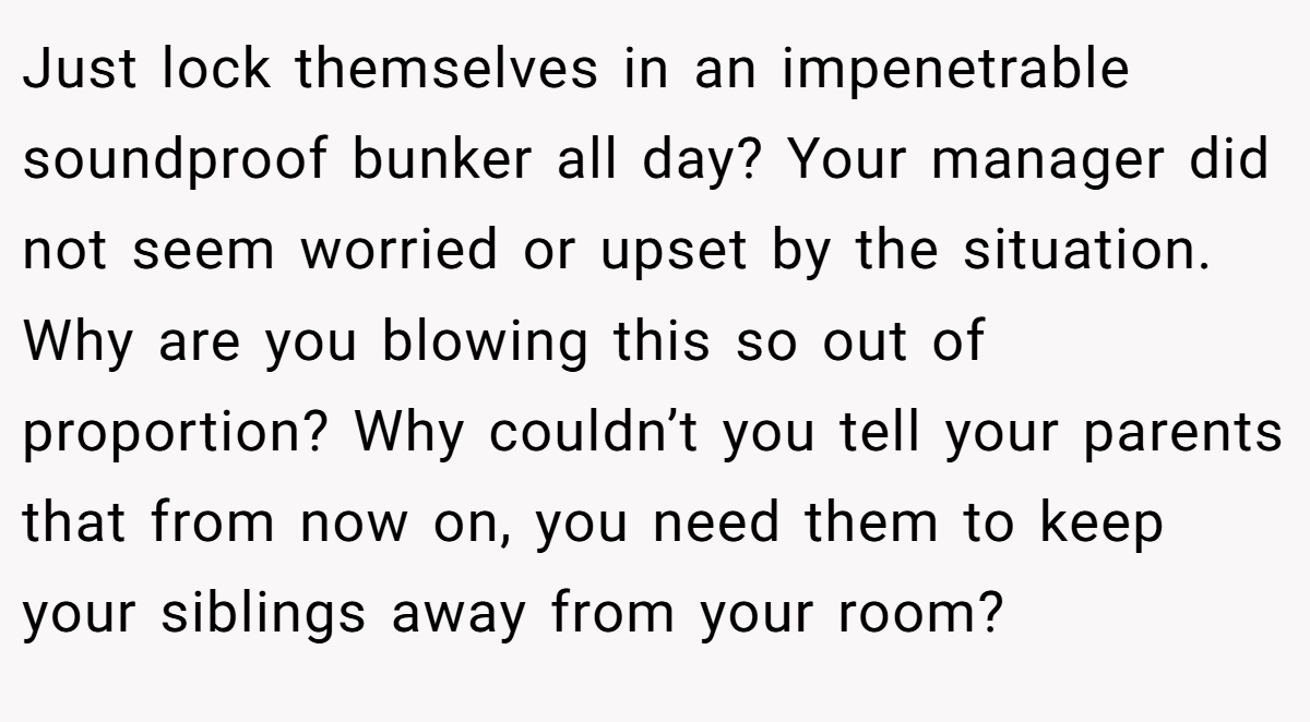 Just lock themselves in an impenetrable soundproof bunker all day? Your manager did not seem worried or upset by the situation. Why are you blowing this so out of proportion? Why couldn’t you tell your parents that from now on, you need them to keep your siblings away from your room?
