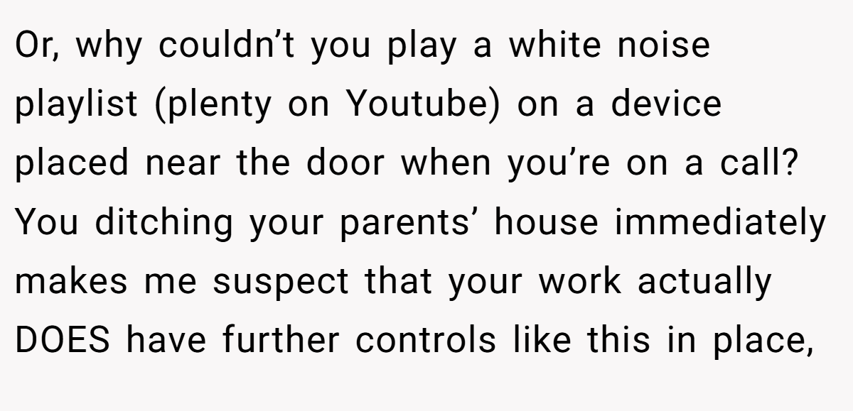 Or, why couldn’t you play a white noise playlist (plenty on Youtube) on a device placed near the door when you’re on a call? You ditching your parents’ house immediately makes me suspect that your work actually DOES have further controls like this in place,