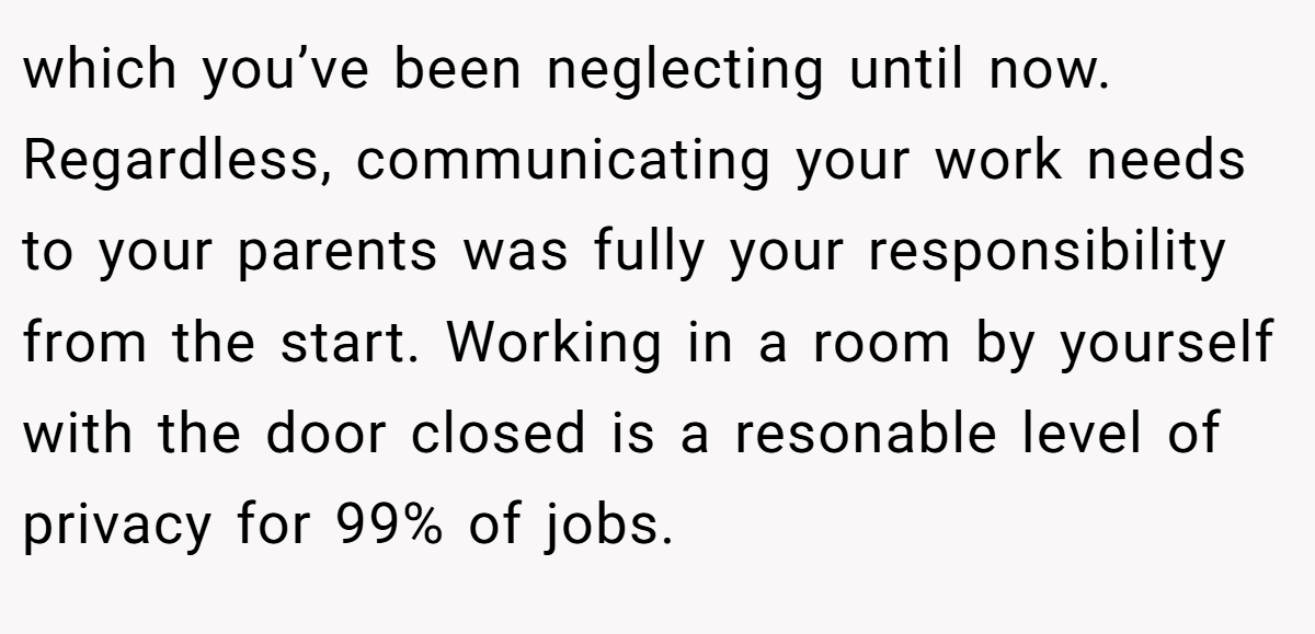 which you’ve been neglecting until now. Regardless, communicating your work needs to your parents was fully your responsibility from the start. Working in a room by yourself with the door closed is a resonable level of privacy for 99% of jobs.