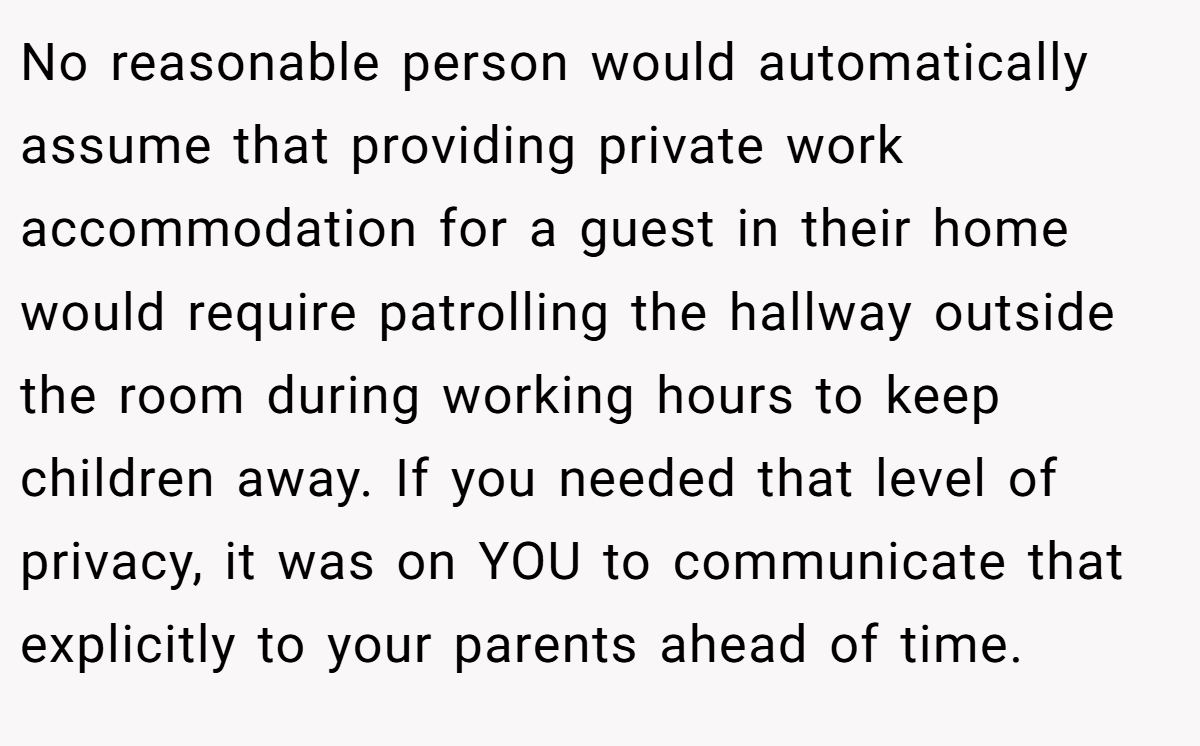 No reasonable person would automatically assume that providing private work accommodation for a guest in their home would require patrolling the hallway outside the room during working hours to keep children away. If you needed that level of privacy, it was on YOU to communicate that explicitly to your parents ahead of time.