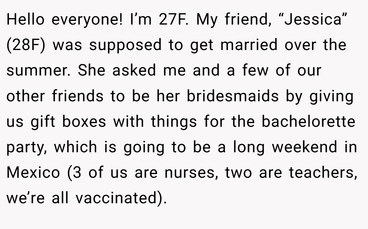 Hello everyone! I’m 27F. My friend, “Jessica” (28F) was supposed to get married over the summer. She asked me and a few of our other friends to be her bridesmaids by giving us gift boxes with things for the bachelorette party, which is going to be a long weekend in Mexico (3 of us are nurses, two are teachers, we’re all vaccinated).