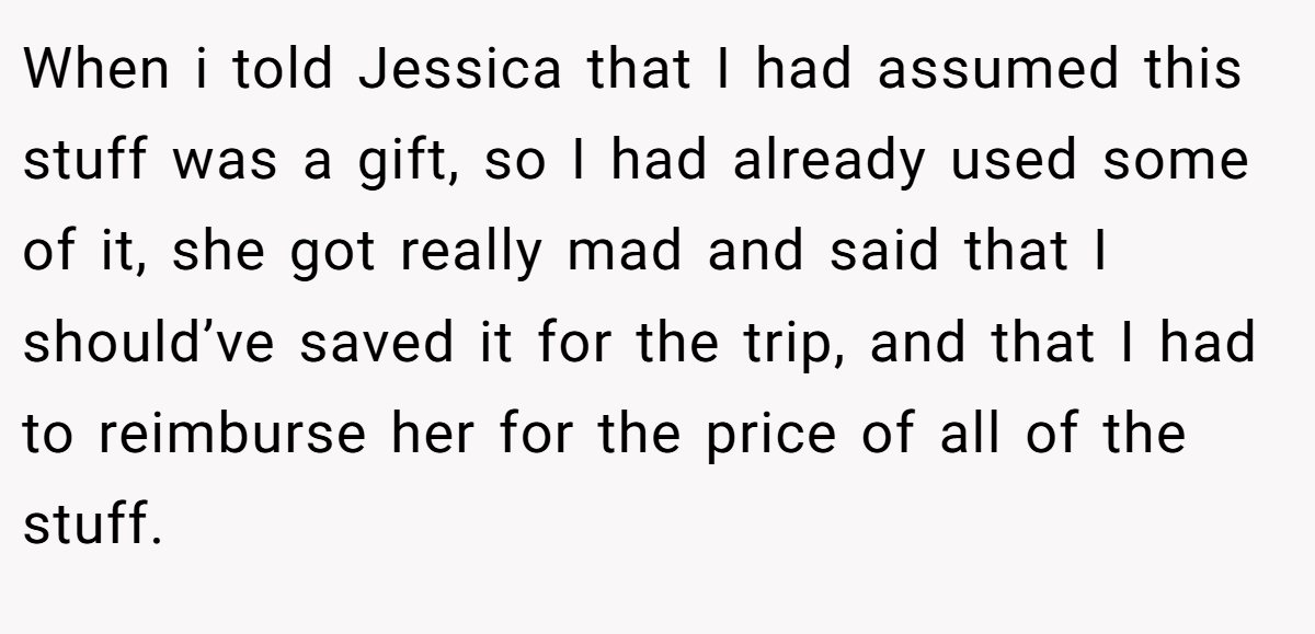When i told Jessica that I had assumed this stuff was a gift, so I had already used some of it, she got really mad and said that I should’ve saved it for the trip, and that I had to reimburse her for the price of all of the stuff.