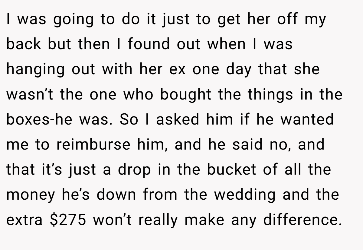 I was going to do it just to get her off my back but then I found out when I was hanging out with her ex one day that she wasn’t the one who bought the things in the boxes-he was. So I asked him if he wanted me to reimburse him, and he said no, and that it’s just a drop in the bucket of all the money he’s down from the wedding and the extra $275 won’t really make any difference.