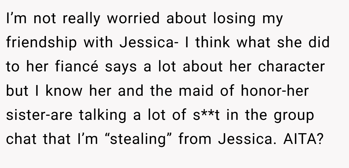I’m not really worried about losing my friendship with Jessica- I think what she did to her fiancé says a lot about her character but I know her and the maid of honor-her sister-are talking a lot of s**t in the group chat that I’m “stealing” from Jessica. AITA?