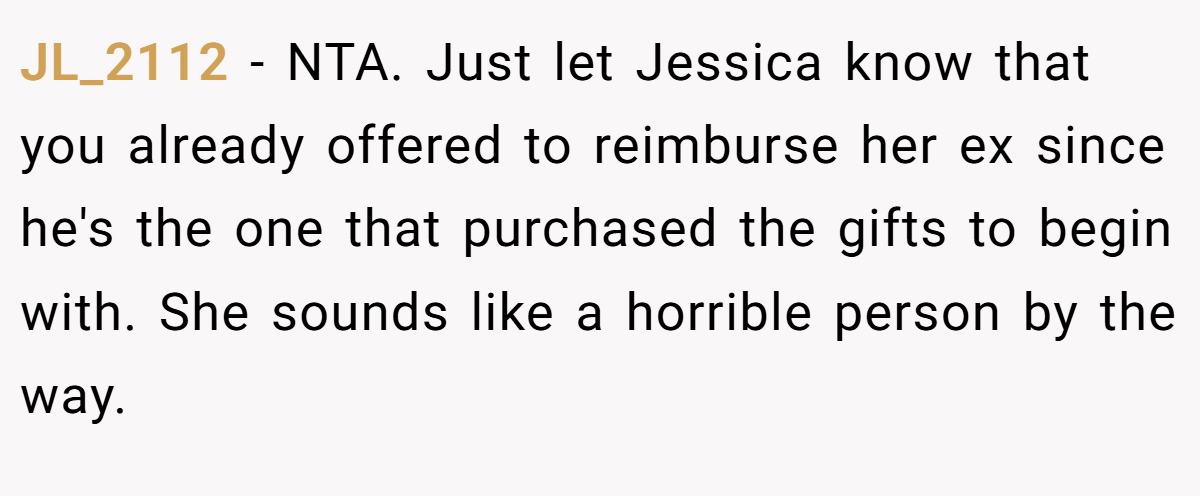JL_2112 − NTA. Just let Jessica know that you already offered to reimburse her ex since he's the one that purchased the gifts to begin with. She sounds like a horrible person by the way.