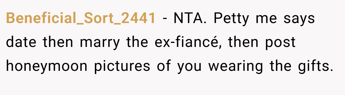 Beneficial_Sort_2441 − NTA. Petty me says date then marry the ex-fiancé, then post honeymoon pictures of you wearing the gifts.