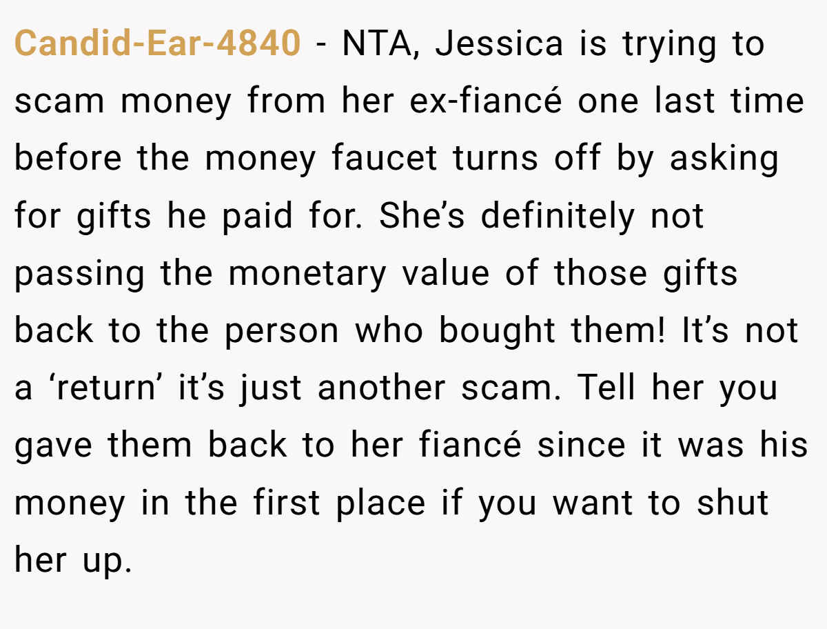 Candid-Ear-4840 − NTA, Jessica is trying to scam money from her ex-fiancé one last time before the money faucet turns off by asking for gifts he paid for. She’s definitely not passing the monetary value of those gifts back to the person who bought them! It’s not a ‘return’ it’s just another scam. Tell her you gave them back to her fiancé since it was his money in the first place if you want to shut her up.