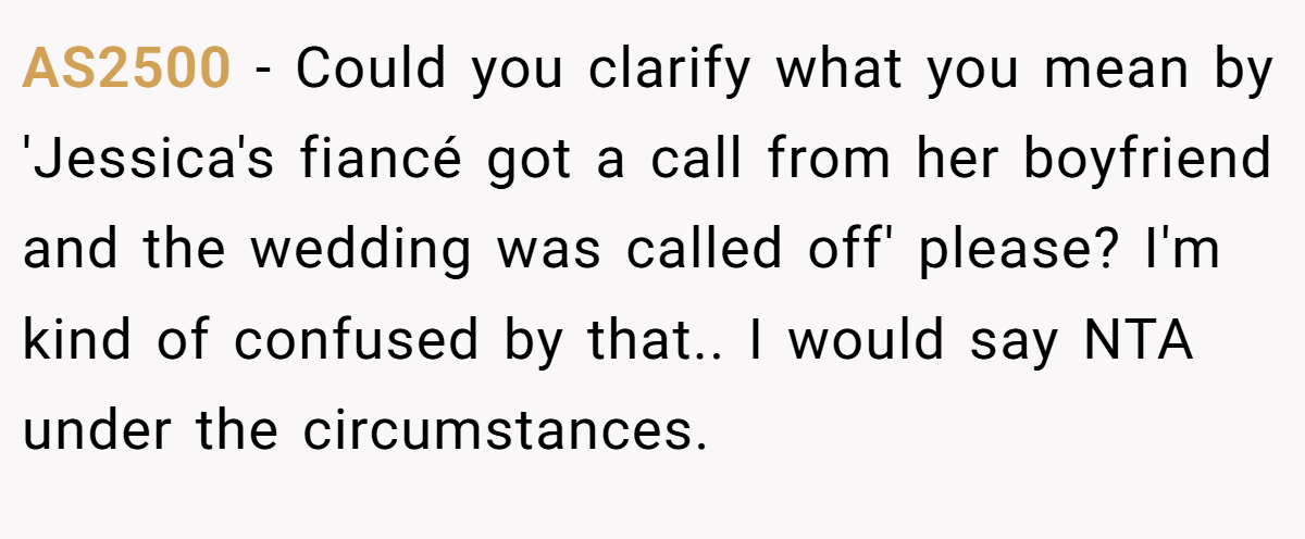 AS2500 − Could you clarify what you mean by 'Jessica's fiancé got a call from her boyfriend and the wedding was called off' please? I'm kind of confused by that.. I would say NTA under the circumstances.