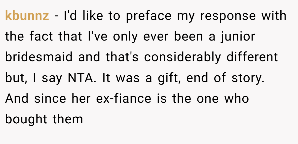 kbunnz − I'd like to preface my response with the fact that I've only ever been a junior bridesmaid and that's considerably different but, I say NTA. It was a gift, end of story. And since her ex-fiance is the one who bought them
