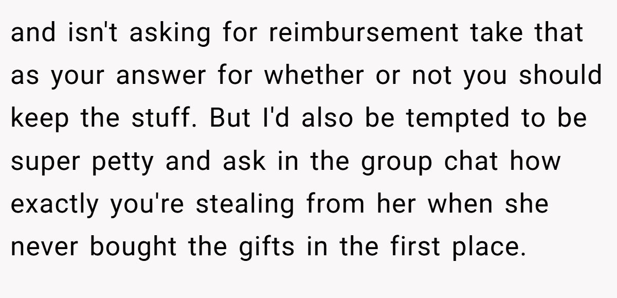and isn't asking for reimbursement take that as your answer for whether or not you should keep the stuff. But I'd also be tempted to be super petty and ask in the group chat how exactly you're stealing from her when she never bought the gifts in the first place.