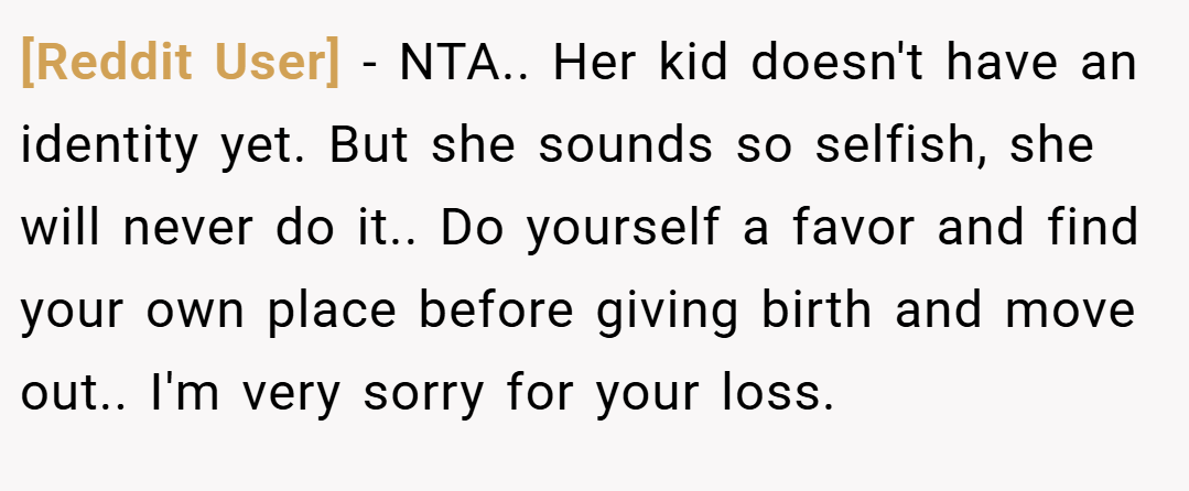 [Reddit User] − NTA.. Her kid doesn't have an identity yet. But she sounds so selfish, she will never do it.. Do yourself a favor and find your own place before giving birth and move out.. I'm very sorry for your loss.