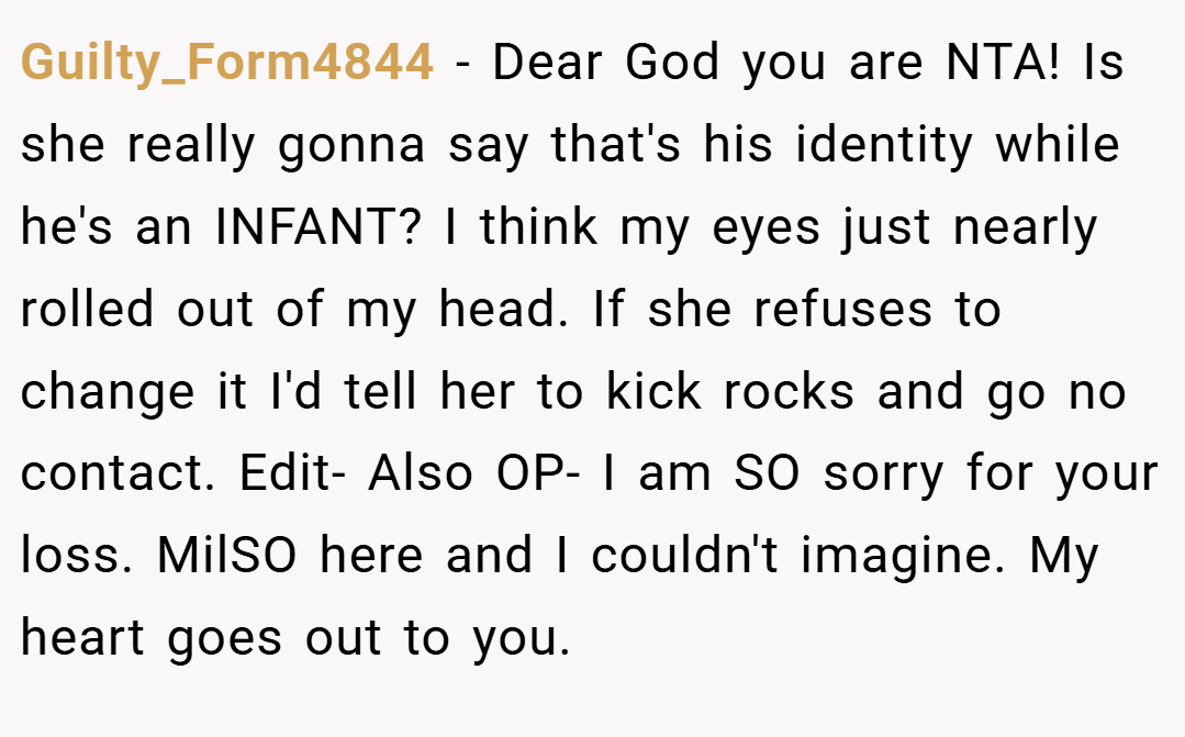 Guilty_Form4844 − Dear God you are NTA! Is she really gonna say that's his identity while he's an INFANT? I think my eyes just nearly rolled out of my head. If she refuses to change it I'd tell her to kick rocks and go no contact. Edit- Also OP- I am SO sorry for your loss. MilSO here and I couldn't imagine. My heart goes out to you.