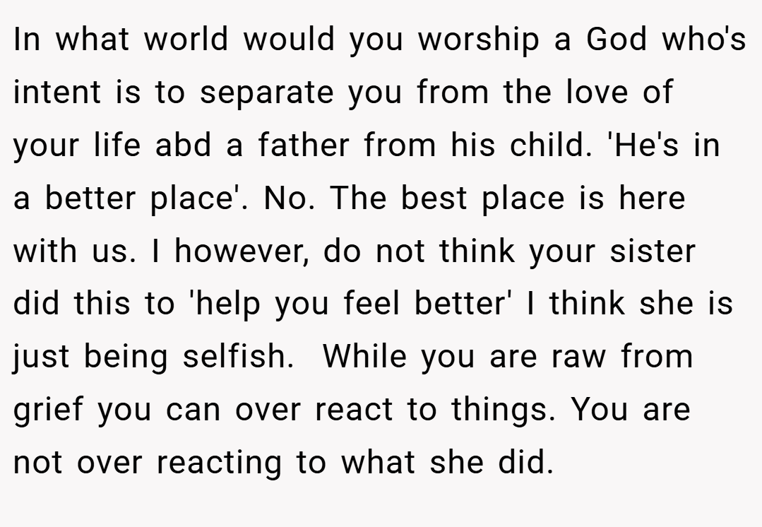 In what world would you worship a God who's intent is to separate you from the love of your life abd a father from his child. 'He's in a better place'. No. The best place is here with us. I however, do not think your sister did this to 'help you feel better' I think she is just being selfish.  While you are raw from grief you can over react to things. You are not over reacting to what she did.