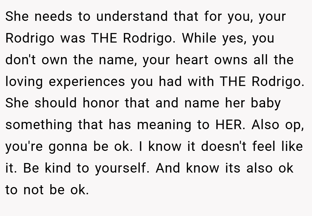 She needs to understand that for you, your Rodrigo was THE Rodrigo. While yes, you don't own the name, your heart owns all the loving experiences you had with THE Rodrigo. She should honor that and name her baby something that has meaning to HER. Also op, you're gonna be ok. I know it doesn't feel like it. Be kind to yourself. And know its also ok to not be ok.