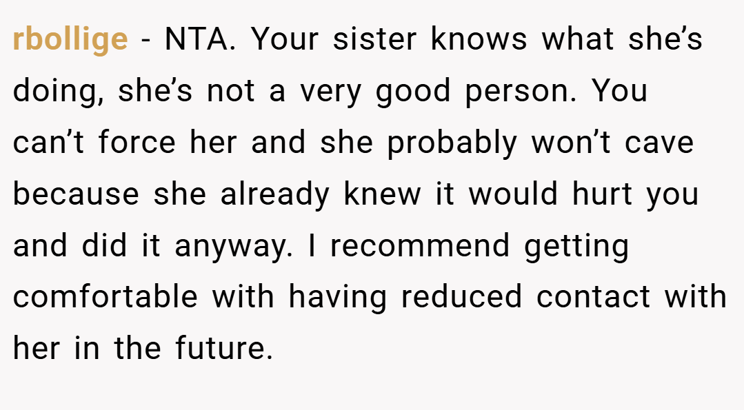 rbollige − NTA. Your sister knows what she’s doing, she’s not a very good person. You can’t force her and she probably won’t cave because she already knew it would hurt you and did it anyway. I recommend getting comfortable with having reduced contact with her in the future.