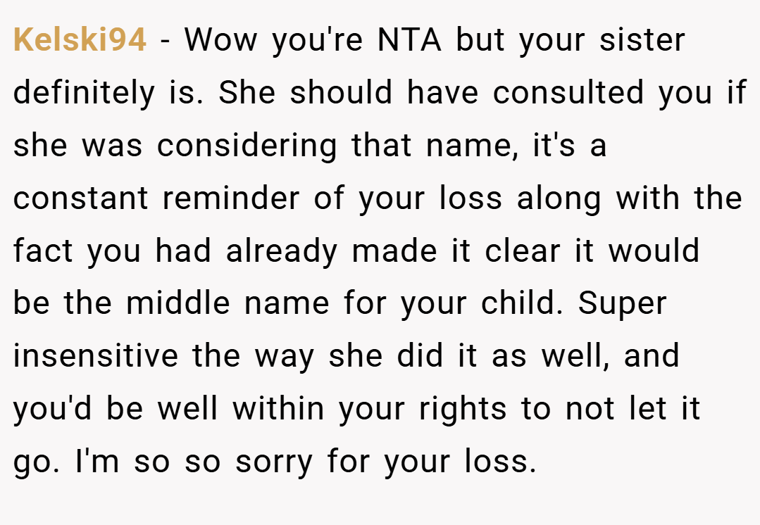 Kelski94 − Wow you're NTA but your sister definitely is. She should have consulted you if she was considering that name, it's a constant reminder of your loss along with the fact you had already made it clear it would be the middle name for your child. Super insensitive the way she did it as well, and you'd be well within your rights to not let it go. I'm so so sorry for your loss.
