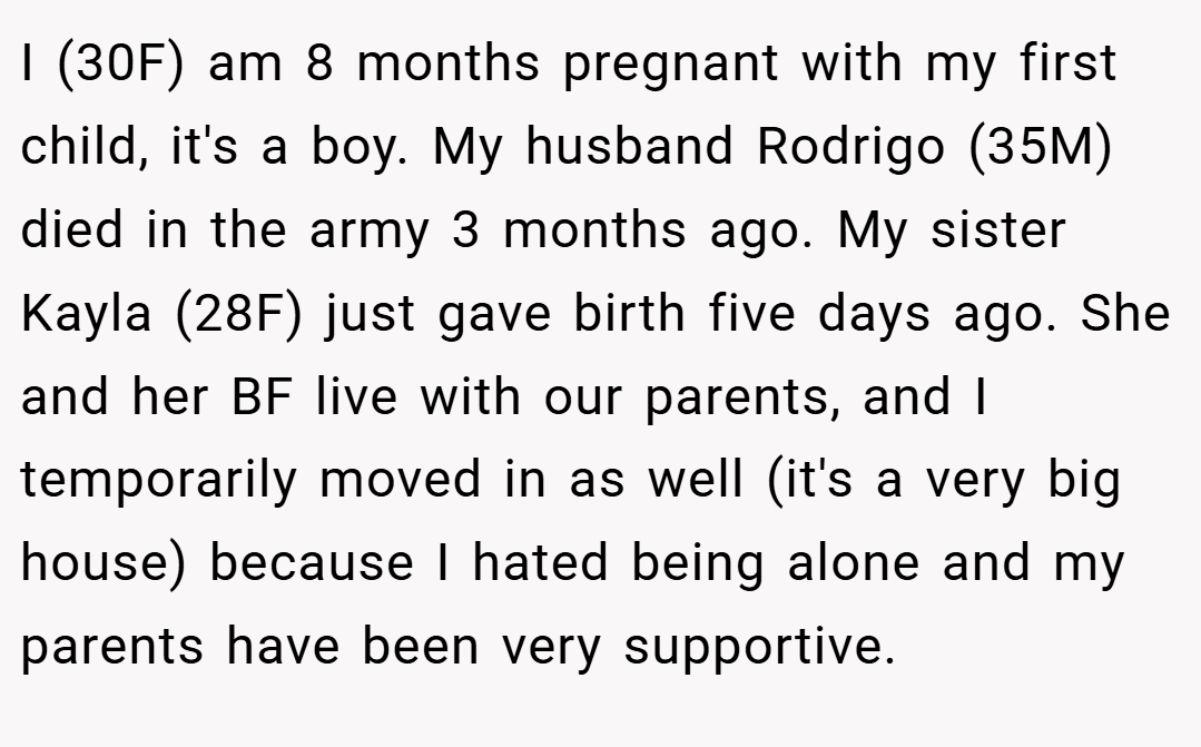 I (30F) am 8 months pregnant with my first child, it's a boy. My husband Rodrigo (35M) died in the army 3 months ago. My sister Kayla (28F) just gave birth five days ago. She and her BF live with our parents, and I temporarily moved in as well (it's a very big house) because I hated being alone and my parents have been very supportive.