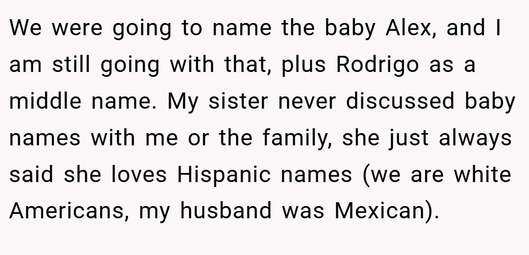 We were going to name the baby Alex, and I am still going with that, plus Rodrigo as a middle name. My sister never discussed baby names with me or the family, she just always said she loves Hispanic names (we are white Americans, my husband was Mexican).