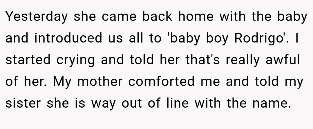 Yesterday she came back home with the baby and introduced us all to 'baby boy Rodrigo'. I started crying and told her that's really awful of her. My mother comforted me and told my sister she is way out of line with the name.