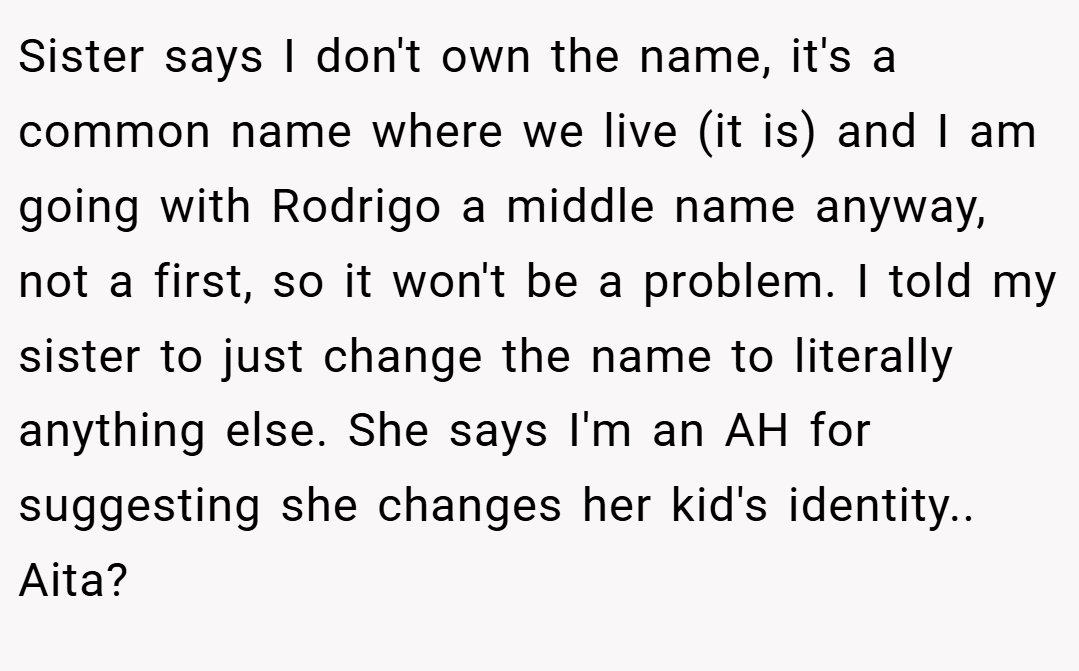 Sister says I don't own the name, it's a common name where we live (it is) and I am going with Rodrigo a middle name anyway, not a first, so it won't be a problem. I told my sister to just change the name to literally anything else. She says I'm an AH for suggesting she changes her kid's identity.. Aita?