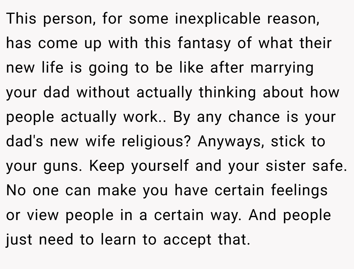 This person, for some inexplicable reason, has come up with this fantasy of what their new life is going to be like after marrying your dad without actually thinking about how people actually work.. By any chance is your dad's new wife religious? Anyways, stick to your guns. Keep yourself and your sister safe. No one can make you have certain feelings or view people in a certain way. And people just need to learn to accept that.