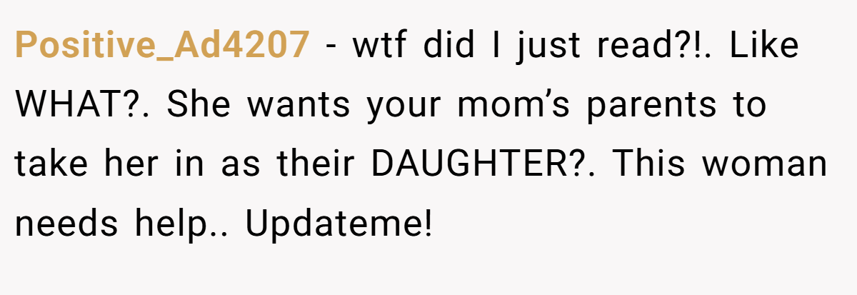 Positive_Ad4207 − wtf did I just read?!. Like WHAT?. She wants your mom’s parents to take her in as their DAUGHTER?. This woman needs help.. Updateme!