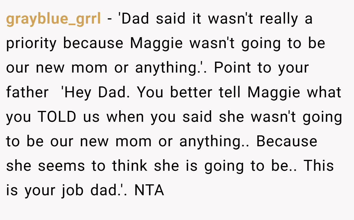 grayblue_grrl − 'Dad said it wasn't really a priority because Maggie wasn't going to be our new mom or anything.'. Point to your father  'Hey Dad. You better tell Maggie what you TOLD us when you said she wasn't going to be our new mom or anything.. Because she seems to think she is going to be.. This is your job dad.'. NTA