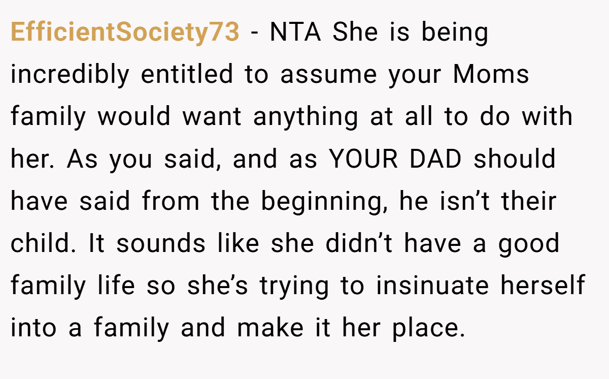 EfficientSociety73 − NTA She is being incredibly entitled to assume your Moms family would want anything at all to do with her. As you said, and as YOUR DAD should have said from the beginning, he isn’t their child. It sounds like she didn’t have a good family life so she’s trying to insinuate herself into a family and make it her place.