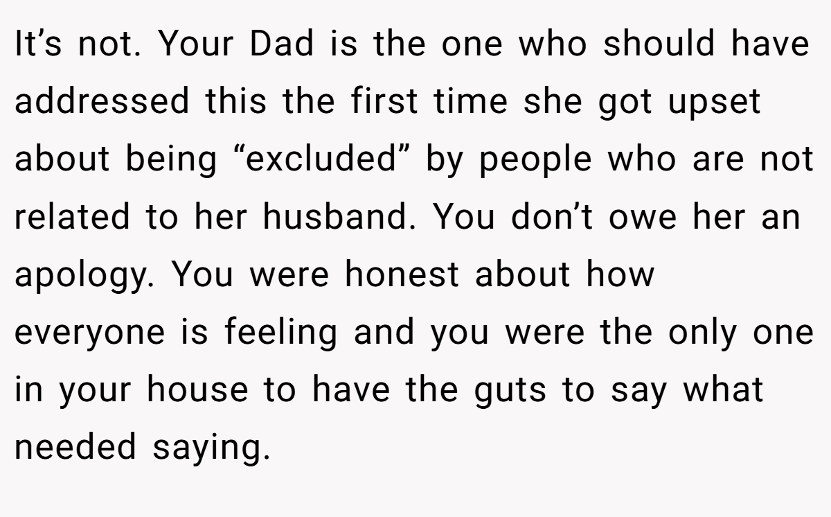 It’s not. Your Dad is the one who should have addressed this the first time she got upset about being “excluded” by people who are not related to her husband. You don’t owe her an apology. You were honest about how everyone is feeling and you were the only one in your house to have the guts to say what needed saying.