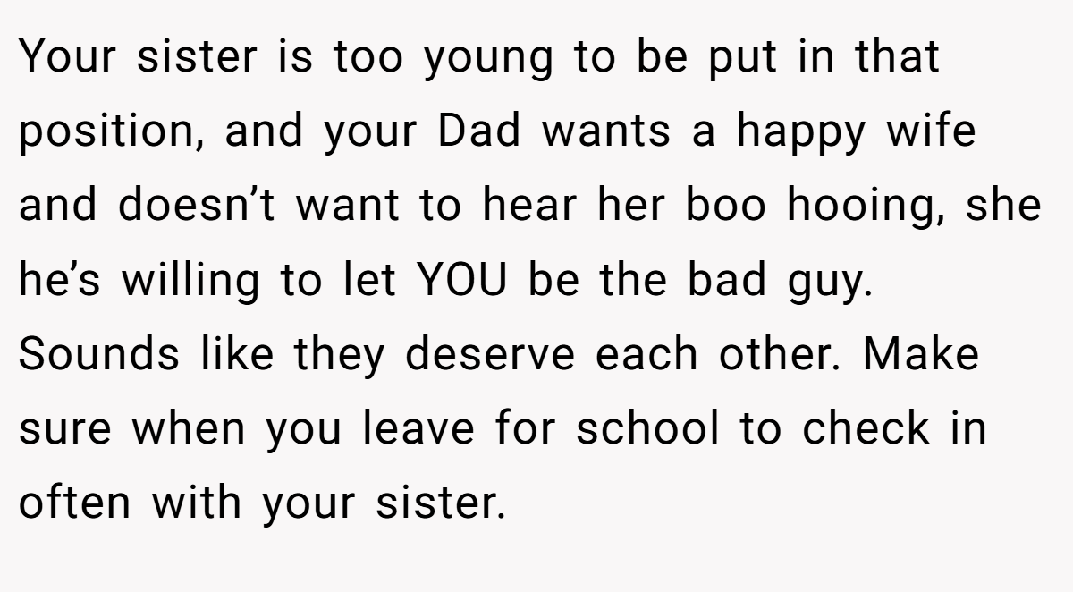 Your sister is too young to be put in that position, and your Dad wants a happy wife and doesn’t want to hear her boo hooing, she he’s willing to let YOU be the bad guy. Sounds like they deserve each other. Make sure when you leave for school to check in often with your sister.