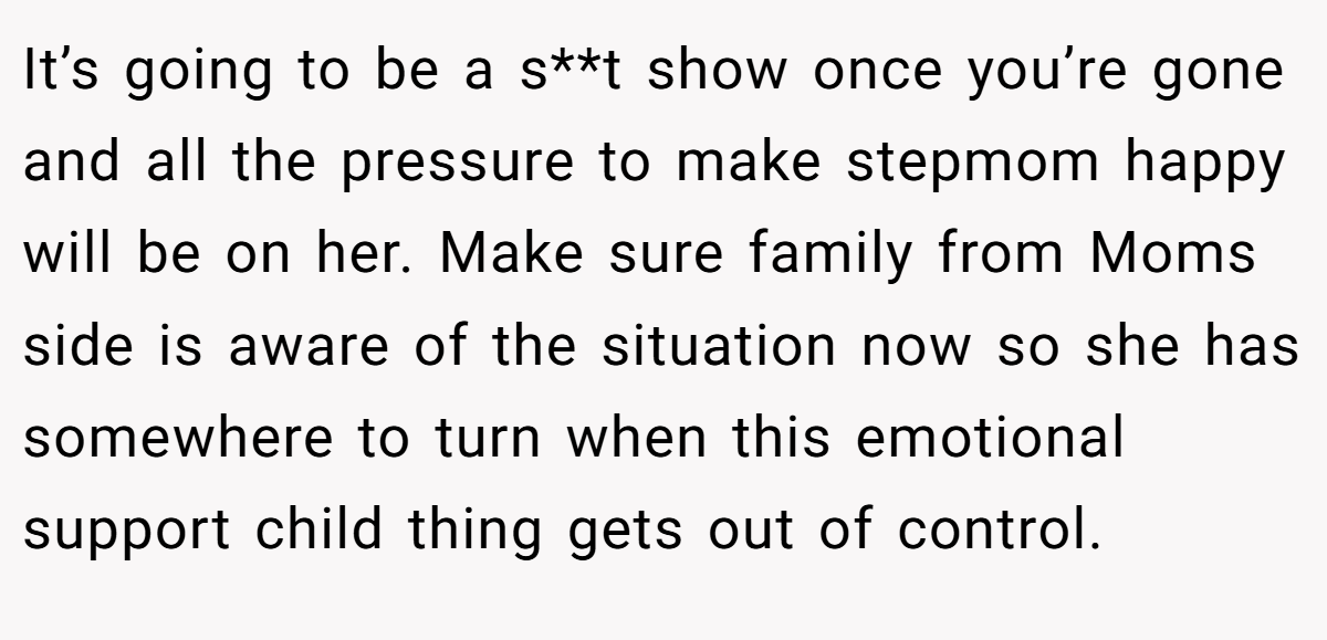 It’s going to be a s**t show once you’re gone and all the pressure to make stepmom happy will be on her. Make sure family from Moms side is aware of the situation now so she has somewhere to turn when this emotional support child thing gets out of control.