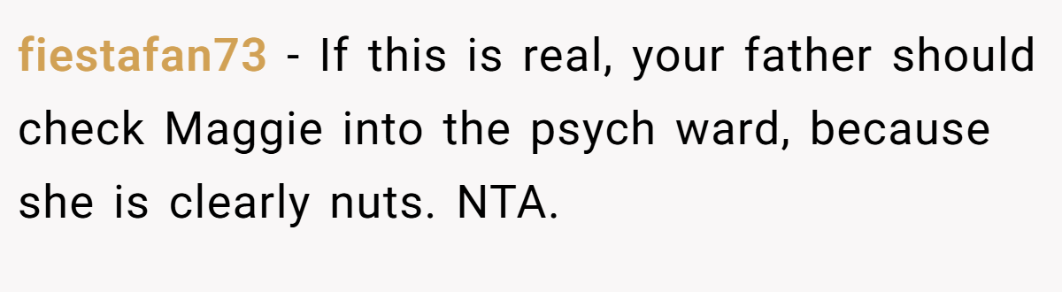 fiestafan73 − If this is real, your father should check Maggie into the psych ward, because she is clearly nuts. NTA.