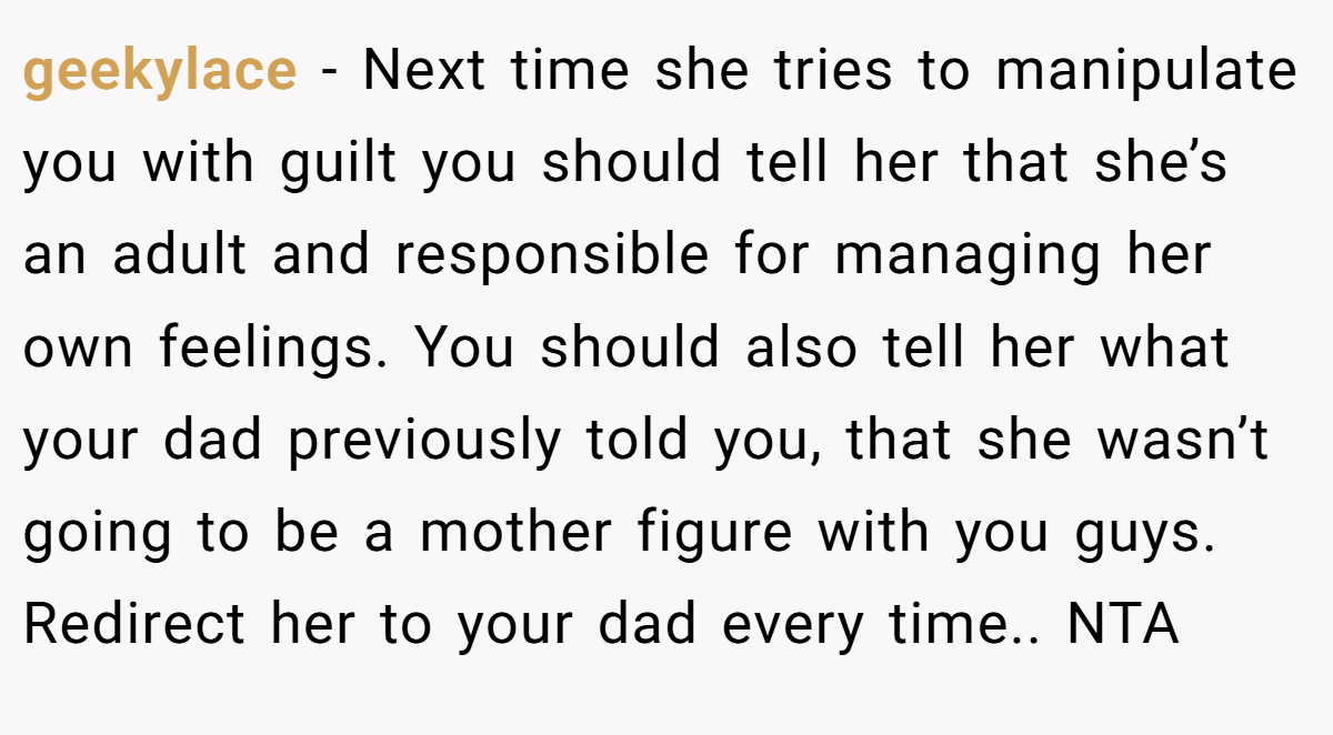 geekylace − Next time she tries to manipulate you with guilt you should tell her that she’s an adult and responsible for managing her own feelings. You should also tell her what your dad previously told you, that she wasn’t going to be a mother figure with you guys. Redirect her to your dad every time.. NTA