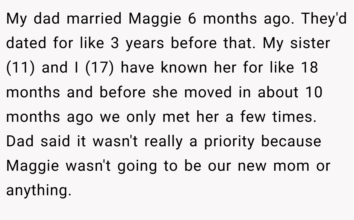 My dad married Maggie 6 months ago. They'd dated for like 3 years before that. My sister (11) and I (17) have known her for like 18 months and before she moved in about 10 months ago we only met her a few times. Dad said it wasn't really a priority because Maggie wasn't going to be our new mom or anything.