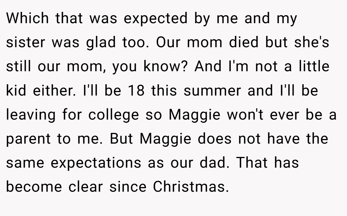 Which that was expected by me and my sister was glad too. Our mom died but she's still our mom, you know? And I'm not a little kid either. I'll be 18 this summer and I'll be leaving for college so Maggie won't ever be a parent to me. But Maggie does not have the same expectations as our dad. That has become clear since Christmas.