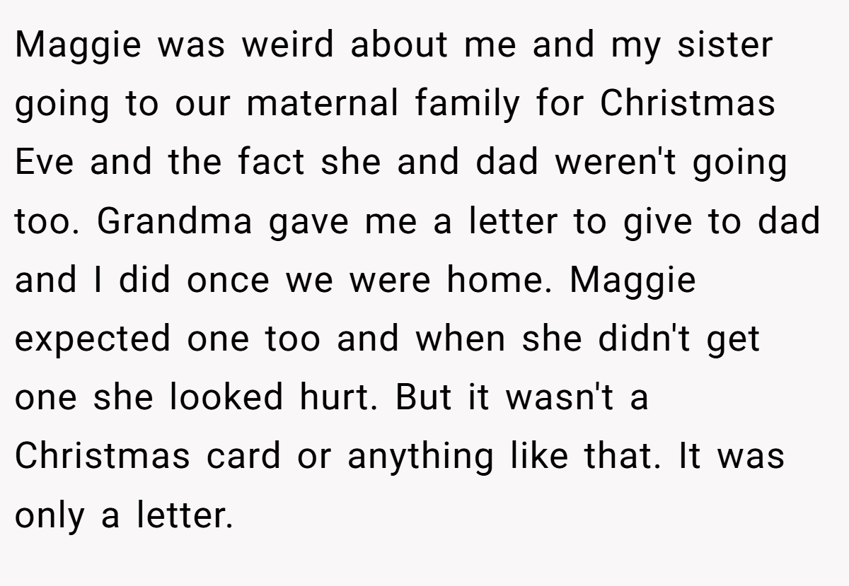 Maggie was weird about me and my sister going to our maternal family for Christmas Eve and the fact she and dad weren't going too. Grandma gave me a letter to give to dad and I did once we were home. Maggie expected one too and when she didn't get one she looked hurt. But it wasn't a Christmas card or anything like that. It was only a letter.