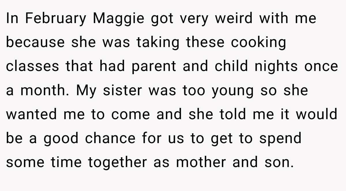 In February Maggie got very weird with me because she was taking these cooking classes that had parent and child nights once a month. My sister was too young so she wanted me to come and she told me it would be a good chance for us to get to spend some time together as mother and son.