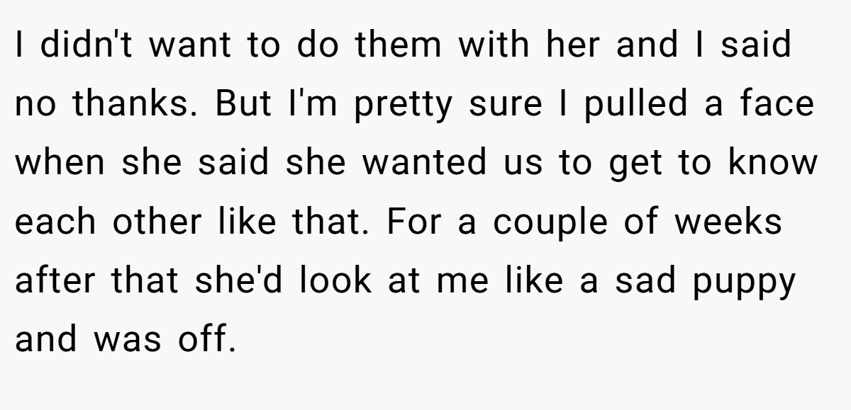 I didn't want to do them with her and I said no thanks. But I'm pretty sure I pulled a face when she said she wanted us to get to know each other like that. For a couple of weeks after that she'd look at me like a sad puppy and was off.
