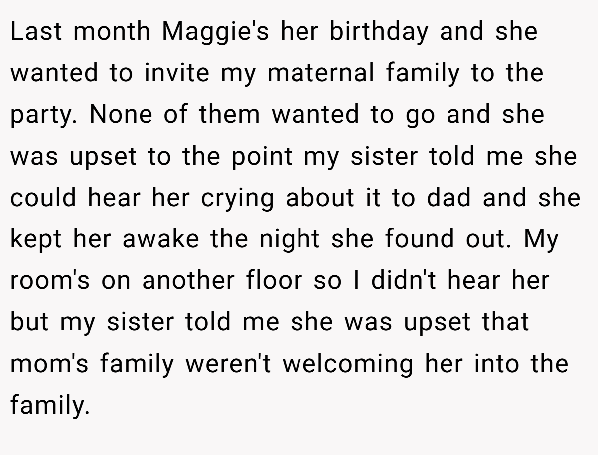 Last month Maggie's her birthday and she wanted to invite my maternal family to the party. None of them wanted to go and she was upset to the point my sister told me she could hear her crying about it to dad and she kept her awake the night she found out. My room's on another floor so I didn't hear her but my sister told me she was upset that mom's family weren't welcoming her into the family.