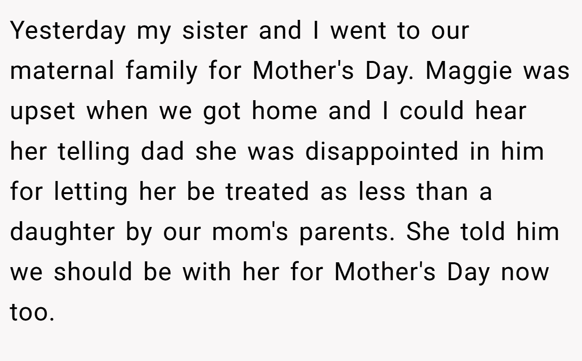 Yesterday my sister and I went to our maternal family for Mother's Day. Maggie was upset when we got home and I could hear her telling dad she was disappointed in him for letting her be treated as less than a daughter by our mom's parents. She told him we should be with her for Mother's Day now too.