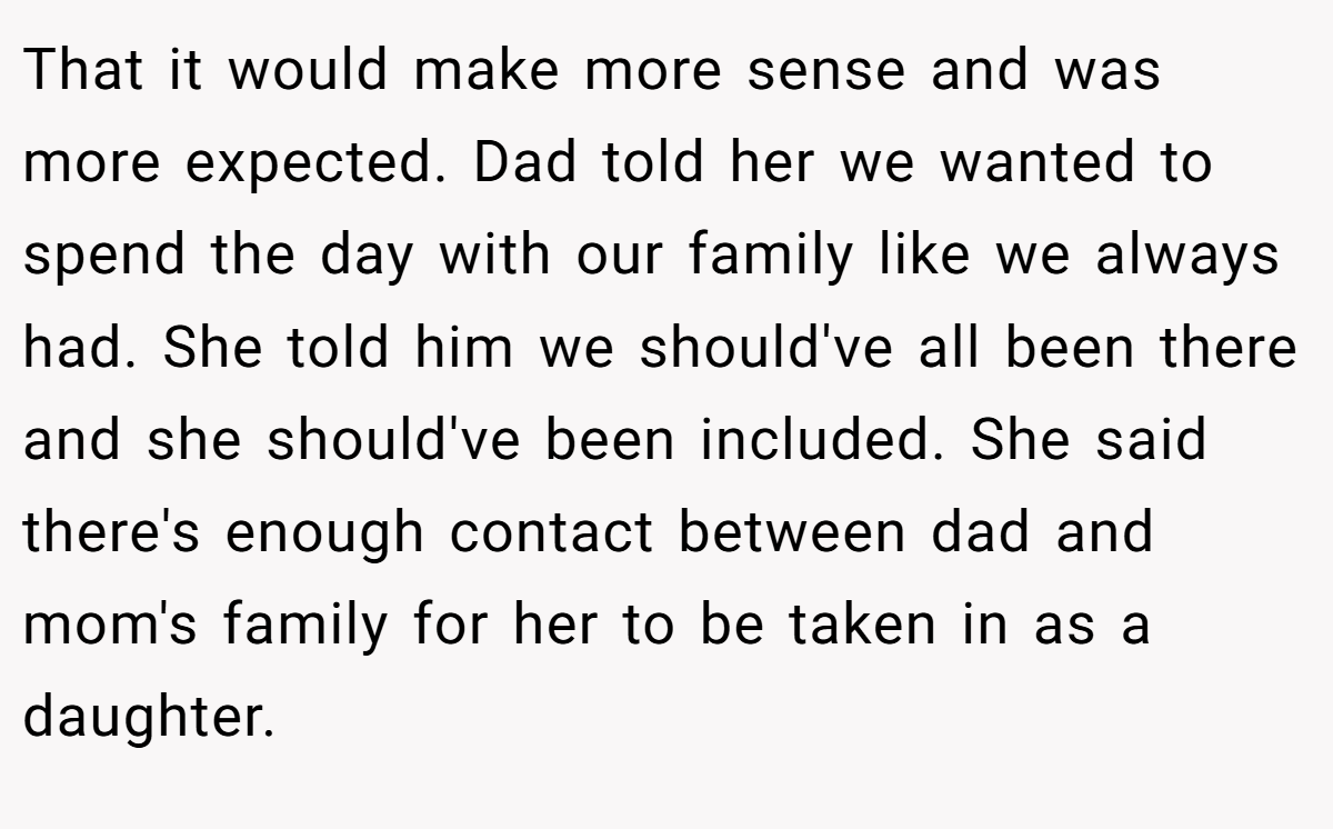 That it would make more sense and was more expected. Dad told her we wanted to spend the day with our family like we always had. She told him we should've all been there and she should've been included. She said there's enough contact between dad and mom's family for her to be taken in as a daughter.