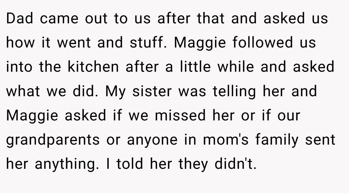 Dad came out to us after that and asked us how it went and stuff. Maggie followed us into the kitchen after a little while and asked what we did. My sister was telling her and Maggie asked if we missed her or if our grandparents or anyone in mom's family sent her anything. I told her they didn't.