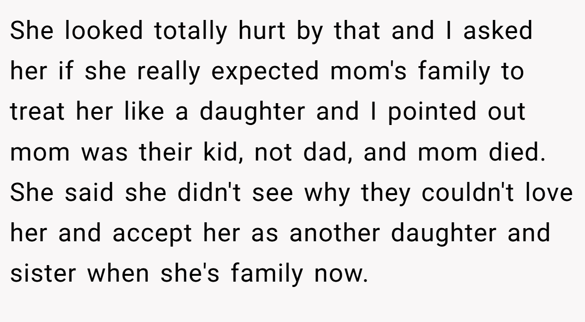 She looked totally hurt by that and I asked her if she really expected mom's family to treat her like a daughter and I pointed out mom was their kid, not dad, and mom died. She said she didn't see why they couldn't love her and accept her as another daughter and sister when she's family now.