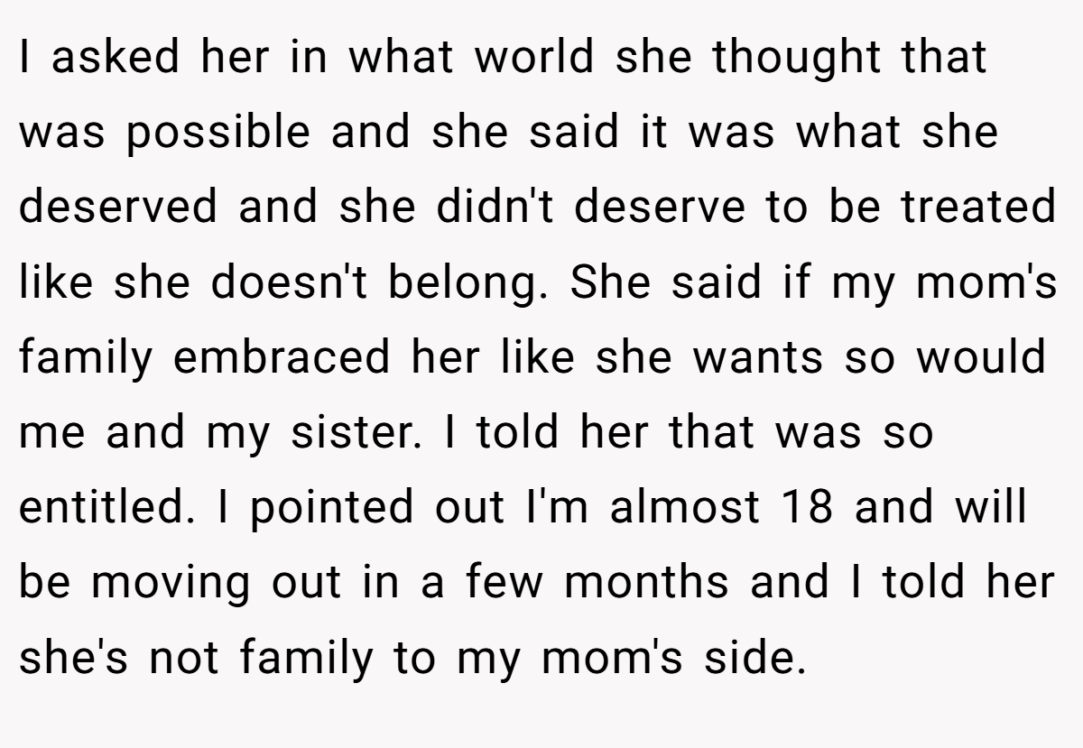 I asked her in what world she thought that was possible and she said it was what she deserved and she didn't deserve to be treated like she doesn't belong. She said if my mom's family embraced her like she wants so would me and my sister. I told her that was so entitled. I pointed out I'm almost 18 and will be moving out in a few months and I told her she's not family to my mom's side.