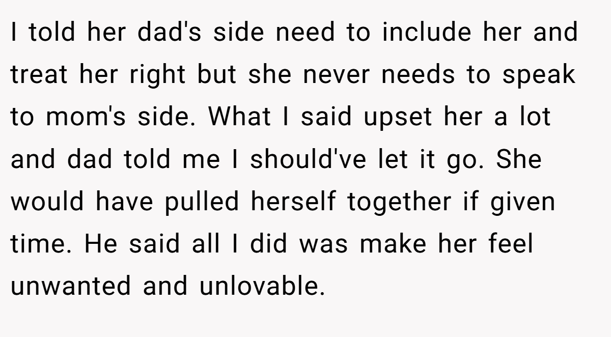 I told her dad's side need to include her and treat her right but she never needs to speak to mom's side. What I said upset her a lot and dad told me I should've let it go. She would have pulled herself together if given time. He said all I did was make her feel unwanted and unlovable.