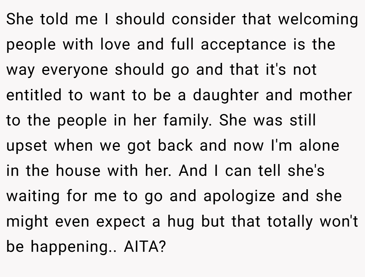 She told me I should consider that welcoming people with love and full acceptance is the way everyone should go and that it's not entitled to want to be a daughter and mother to the people in her family. She was still upset when we got back and now I'm alone in the house with her. And I can tell she's waiting for me to go and apologize and she might even expect a hug but that totally won't be happening.. AITA?